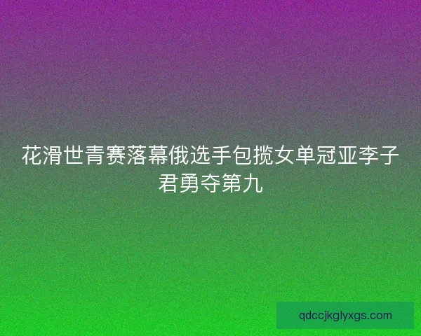花滑世青赛落幕俄选手包揽女单冠亚李子君勇夺第九